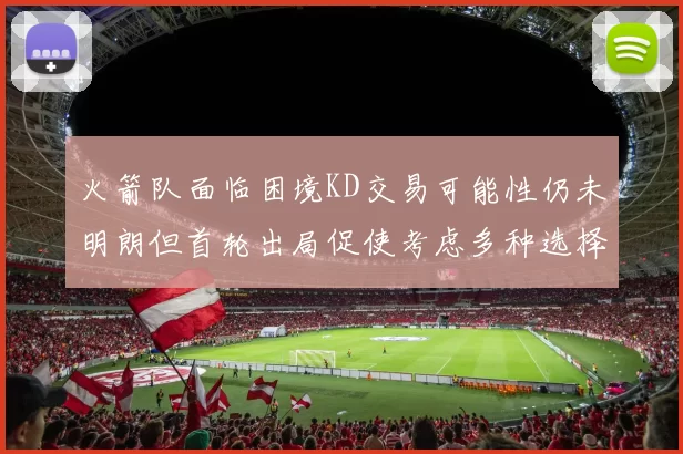 火箭队面临困境KD交易可能性仍未明朗但首轮出局促使考虑多种选择