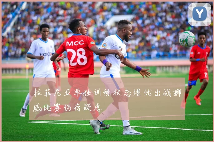 拉菲尼亚单独训练状态堪忧出战挪威比赛仍存疑虑