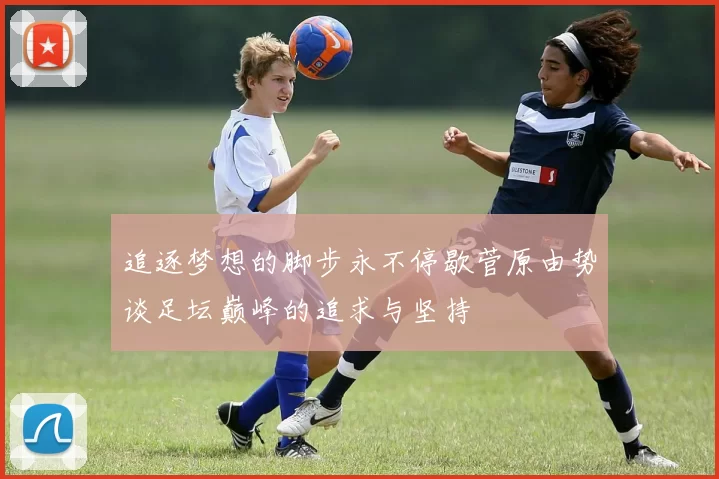追逐梦想的脚步永不停歇菅原由势谈足坛巅峰的追求与坚持