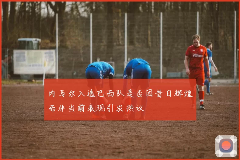 内马尔入选巴西队是否因昔日辉煌而非当前表现引发热议