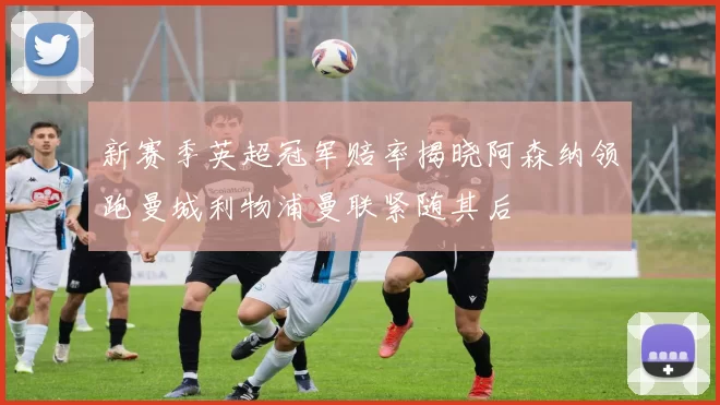 新赛季英超冠军赔率揭晓阿森纳领跑曼城利物浦曼联紧随其后
