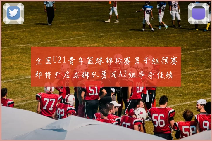 全国U21青年篮球锦标赛男子组预赛即将开启龙狮队勇闯A2组争夺佳绩