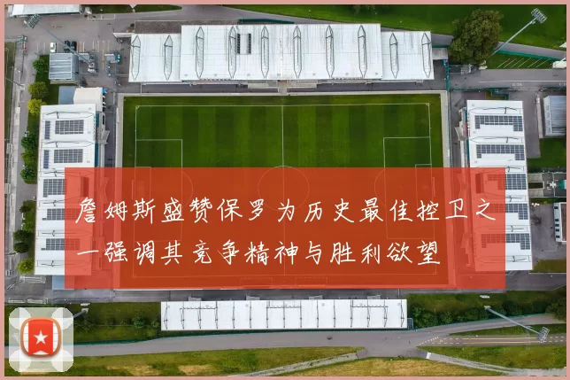 詹姆斯盛赞保罗为历史最佳控卫之一强调其竞争精神与胜利欲望