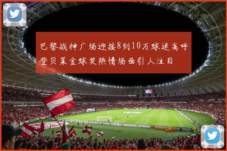 巴黎战神广场迎接8到10万球迷高呼登贝莱金球奖热情场面引人注目