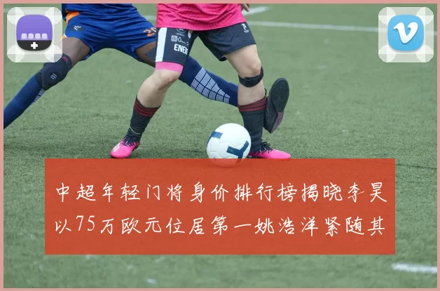 中超年轻门将身价排行榜揭晓李昊以75万欧元位居第一姚浩洋紧随其后