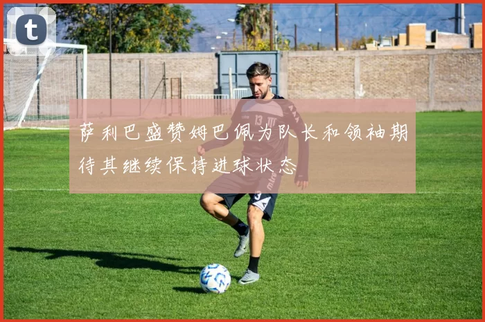 萨利巴盛赞姆巴佩为队长和领袖期待其继续保持进球状态