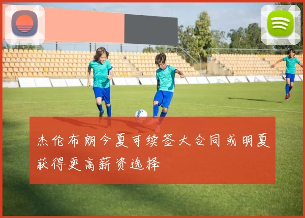 杰伦布朗今夏可续签大合同或明夏获得更高薪资选择