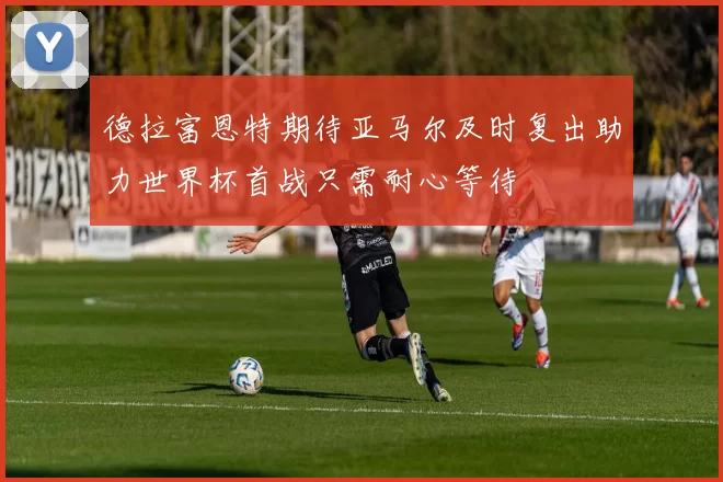 德拉富恩特期待亚马尔及时复出助力世界杯首战只需耐心等待