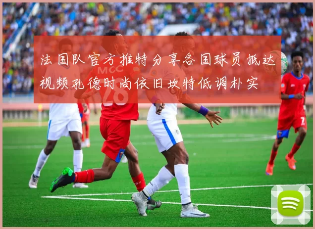法国队官方推特分享各国球员抵达视频孔德时尚依旧坎特低调朴实