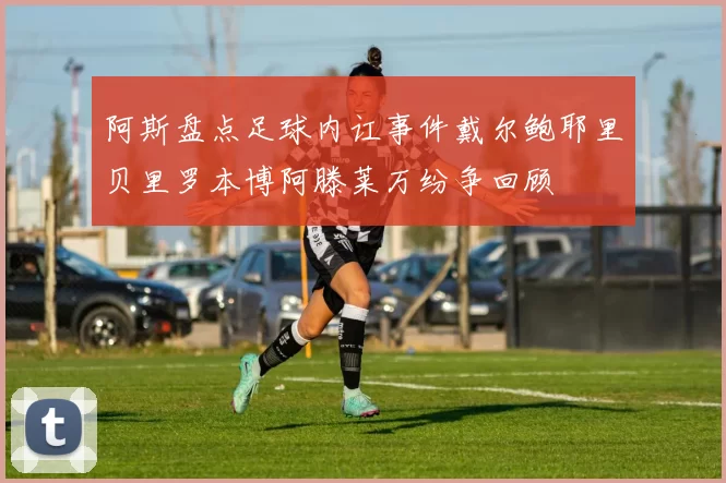 阿斯盘点足球内讧事件戴尔鲍耶里贝里罗本博阿滕莱万纷争回顾