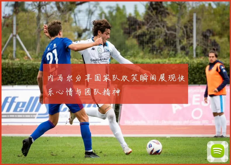 内马尔分享国家队欢笑瞬间展现快乐心情与团队精神
