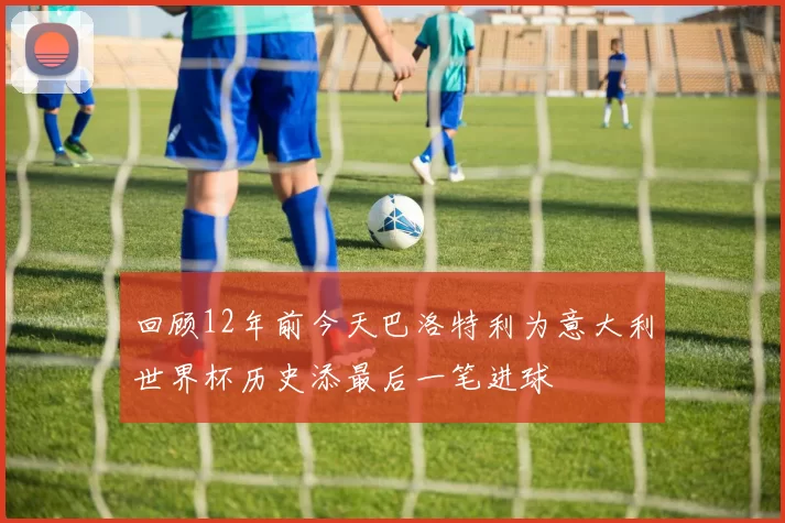 回顾12年前今天巴洛特利为意大利世界杯历史添最后一笔进球
