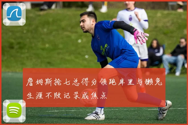 詹姆斯抢七总得分领跑库里与獭兔生涯不败记录成焦点