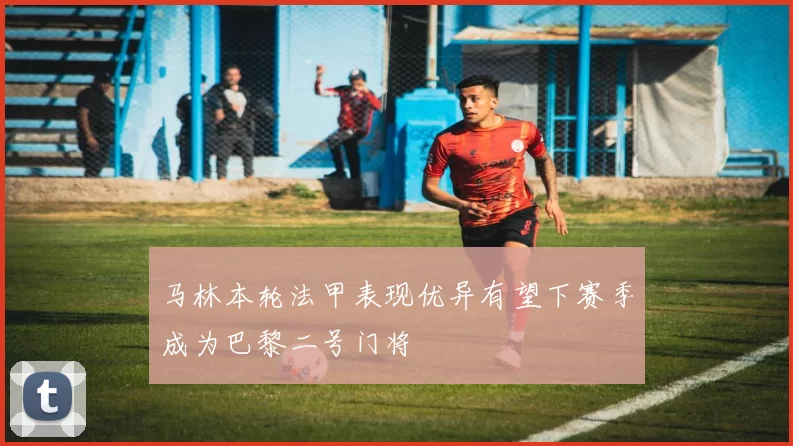 马林本轮法甲表现优异有望下赛季成为巴黎二号门将