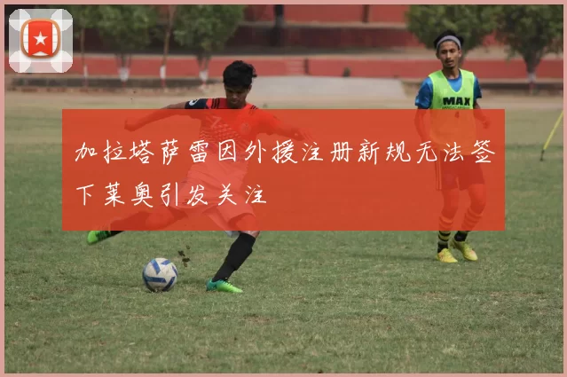 加拉塔萨雷因外援注册新规无法签下莱奥引发关注