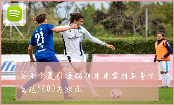 马竞今夏引援瞄准库库雷利亚身价高达5000万欧元