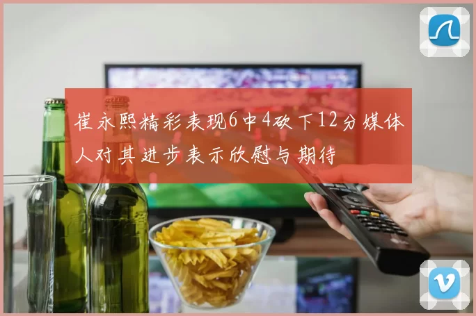 崔永熙精彩表现6中4砍下12分媒体人对其进步表示欣慰与期待