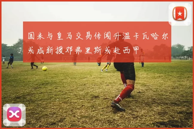 国米与皇马交易传闻升温卡瓦哈尔或成新援邓弗里斯或赴西甲