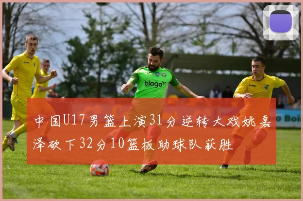 中国U17男篮上演31分逆转大戏姚嘉泽砍下32分10篮板助球队获胜