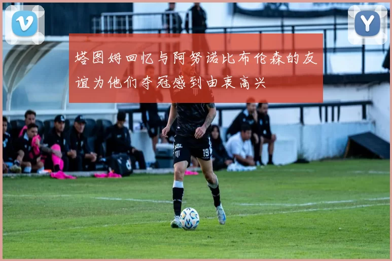塔图姆回忆与阿努诺比布伦森的友谊为他们夺冠感到由衷高兴
