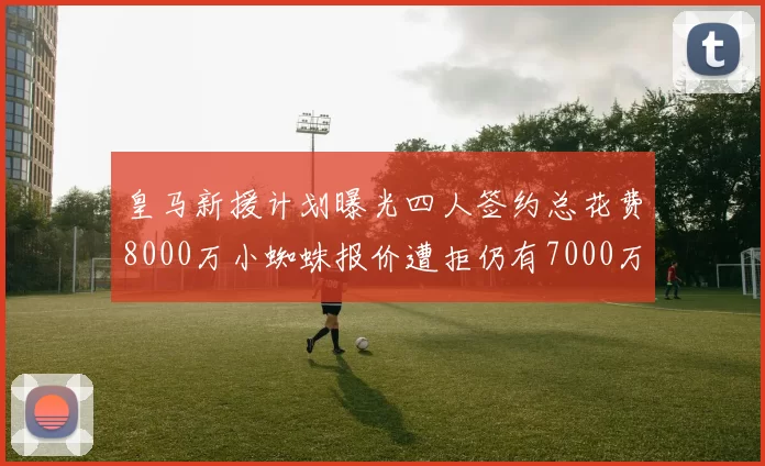 皇马新援计划曝光四人签约总花费8000万小蜘蛛报价遭拒仍有7000万预算