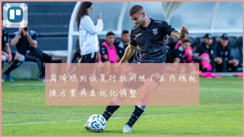 周琦顺利恢复对抗训练广东内线轮换方案再度优化调整
